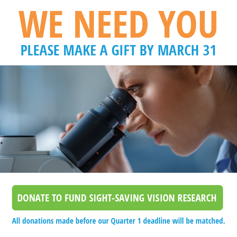 We need you please make a gift by march 31. Donate to fund sight-saving research. All donations made before Quarter 1 deadline will be matched.