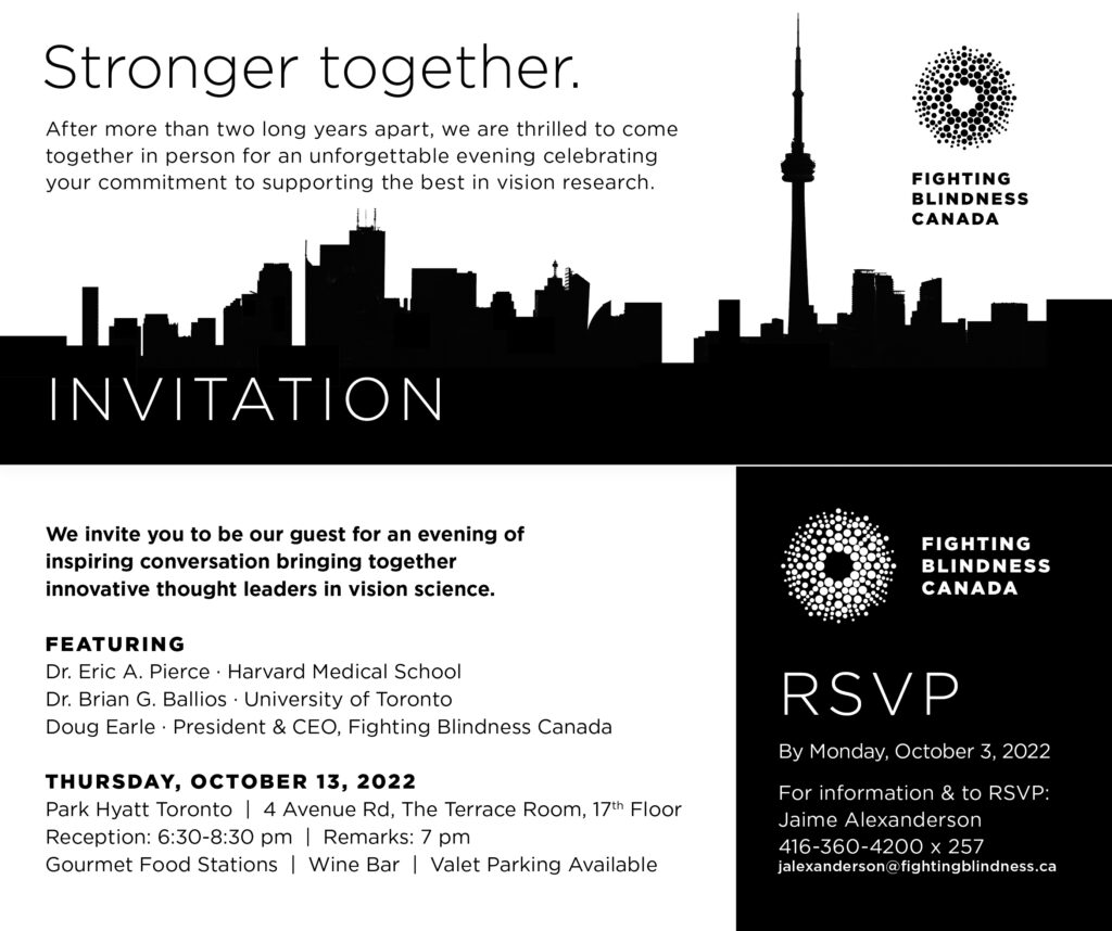 The image is of the Visionary Reception invitation with information that indicates:
After more than two long years apart, we are thrilled to come together in person for an unforgettable evening celebrating your commitment to supporting the best in vision research. We invite you to be our guest for an evening of inspiring conversation bringing together innovative thought leaders in vision science. 
Featuring, Dr. Eric A. Pierce of Harvard Medical School, Dr. Brian G. Ballios of the University of Toronto, and Doug Earle, President and CEO of Fighting Blindness Canada. 
The event takes place on Thursday, October 13, 2022, and is located at the Park Hyatt on 4 Avenue road in the Terrace room on the 17th Floor. The reception takes place from 6:30 P.M. to 8:30 P.M. with remarks at 7:00 P.M. 
Guests will enjoy a gourmet food station and wine bar and can use on-site valet parking. 
Please RSVP by Monday, October 3, 2022, to Jaime Alexanderson at 416-360-4200 extension 257 or via e-mail at jalexanderson@fightingblindness.ca.