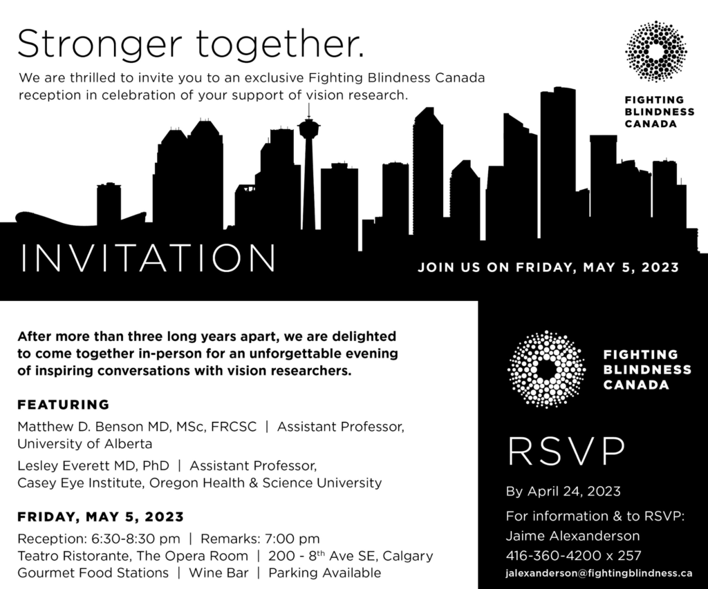Image is of the invitation for the visionary reception with information that states, “Stronger together. We are thrilled to invite you to an exclusive Fighting Blindness Canada reception in celebration of your support of vision research. JOIN US ON FRIDAY, MAY 5, 2023. After more than three long years apart, we are delighted to come together in-person for an unforgettable evening of inspiring conversations with vision researchers. FEATURING Matthew D. Benson MD, MSc, FRCSC, Assistant Professor, University of Alberta. Lesley Everett MD, PhD, Assistant Professor, Casey Eye Institute, Oregon Health and Science University. Event takes place on FRIDAY, MAY 5, 2023. Reception is at 6:30-8:30 pm. Remarks are at 7:00 pm. Event location is Teatro Ristorante, The Opera Room on 200 - 8th Ave SE, Calgary. Gourmet Food Stations, Wine Bar, and Parking Available. RSVP By April 24, 2023. For information and to RSVP contact Jaime Alexanderson at 416-360-4200 x 257 or by e-mail at jalexanderson@fightingblindness.ca."
