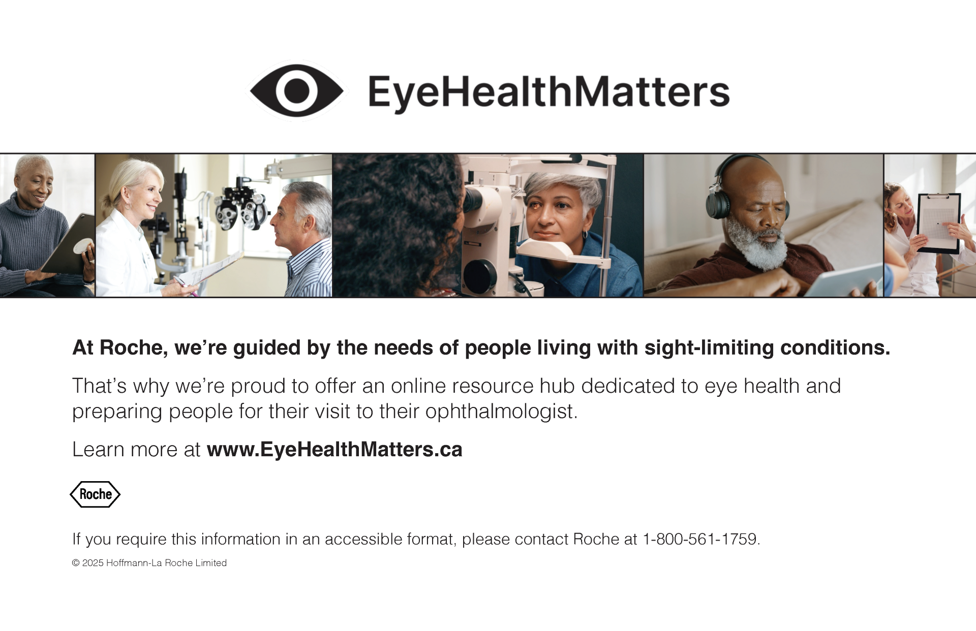 A promotional image for Roche’s EyeHealthMatters initiative. Across the top, there is a row of diverse people engaging in eye health activities—reading on a tablet, having eye exams, and consulting with professionals. Below, the text reads: “At Roche, we’re guided by the needs of people living with sight-limiting conditions.” It highlights Roche’s online resource hub for eye health, directing people to www.EyeHealthMatters.ca. Contact information for accessible formats is also provided, with the Roche logo and © 2025 Hoffmann-La Roche Limited.