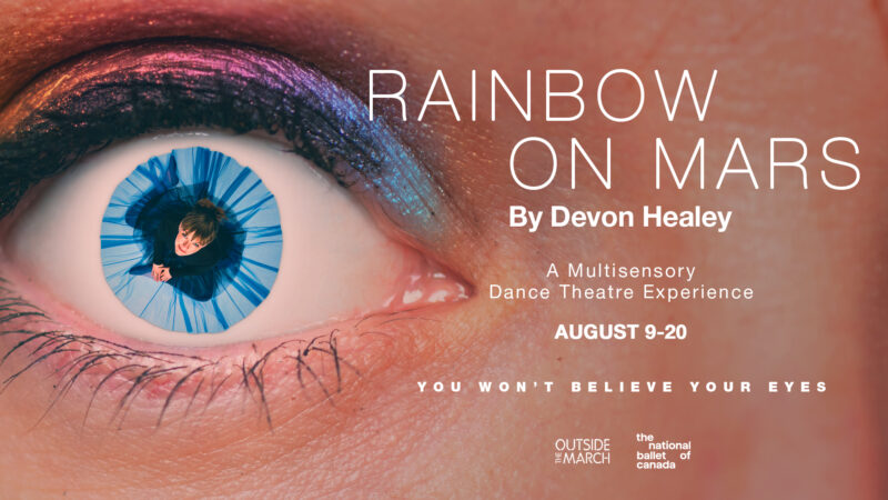 Close up of an eye with: Rainbow on Mars by Devon Healey. A Multisensory Dance Theatre Experience. August 9-20. You won't believe your eyes. Outside the March. The National Ballet of Canada.